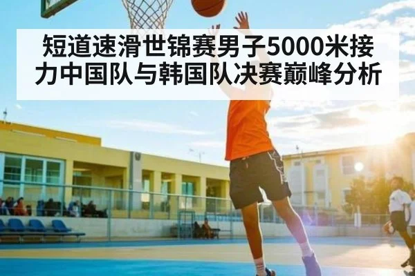 短道速滑世锦赛男子5000米接力中国队与韩国队决赛巅峰分析