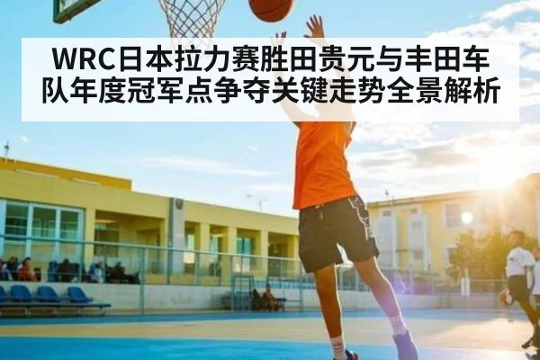 WRC日本拉力赛胜田贵元与丰田车队年度冠军点争夺关键走势全景解析 | KAIYUN SPORTS